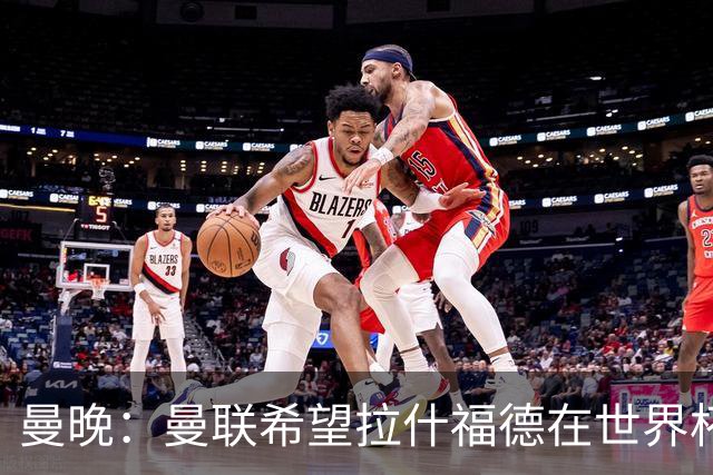 曼晚：曼联希望拉什福德在世界杯尽可能表现出色，这有助于出售他